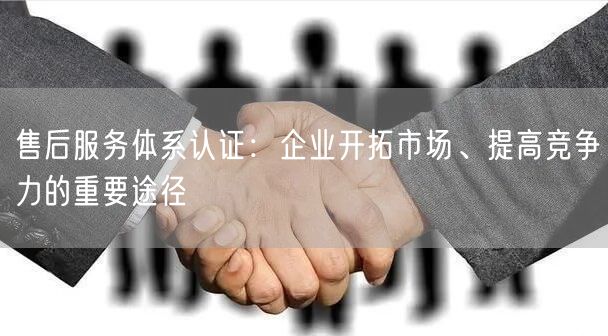 售后服務(wù)體系認(rèn)證：企業(yè)開拓市場(chǎng)、提高競(jìng)爭(zhēng)力的重要途徑(8)