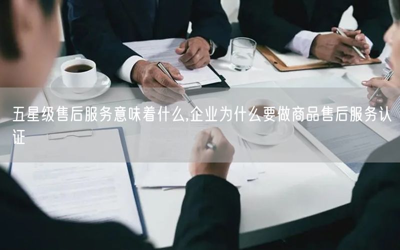 五星級售后服務(wù)意味著什么,企業(yè)為什么要做商品售后服務(wù)認證(0)