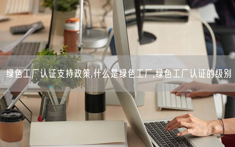綠色工廠認(rèn)證支持政策,什么是綠色工廠,綠色工廠認(rèn)證的級別(4) 綠色工廠認(rèn)證支持政策,什么是綠色工廠,綠色工廠認(rèn)證的級別(4)