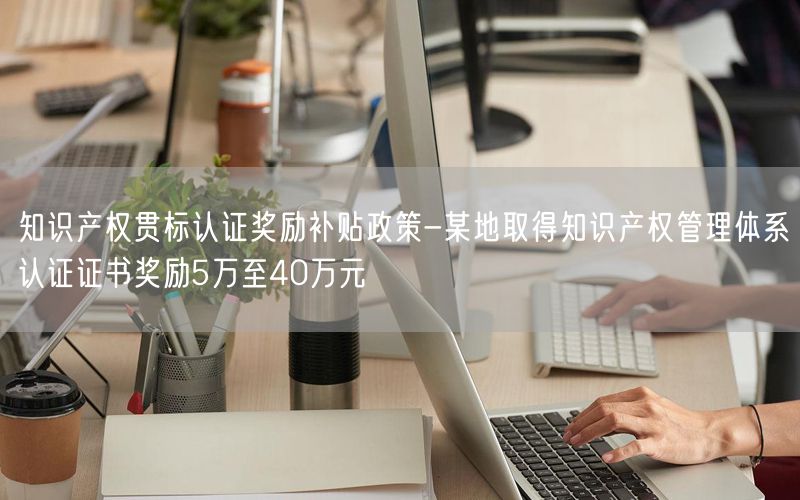 知識(shí)產(chǎn)權(quán)貫標(biāo)認(rèn)證獎(jiǎng)勵(lì)補(bǔ)貼政策-某地取得知識(shí)產(chǎn)權(quán)管理體系認(rèn)證證書獎(jiǎng)勵(lì)5萬至40萬元(110)