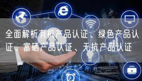全面解析有機(jī)產(chǎn)品認(rèn)證、綠色產(chǎn)品認(rèn)證、富硒產(chǎn)品認(rèn)證、無(wú)抗產(chǎn)品認(rèn)證(15)