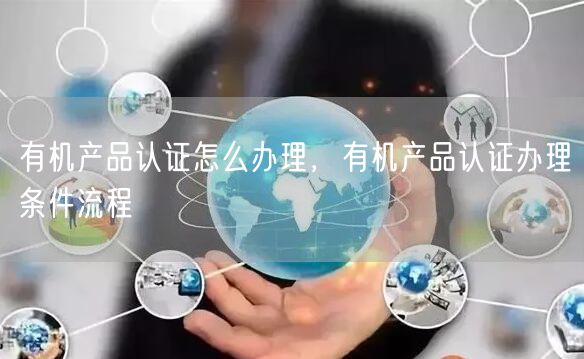 有機(jī)產(chǎn)品認(rèn)證怎么辦理，有機(jī)產(chǎn)品認(rèn)證辦理?xiàng)l件流程(24)