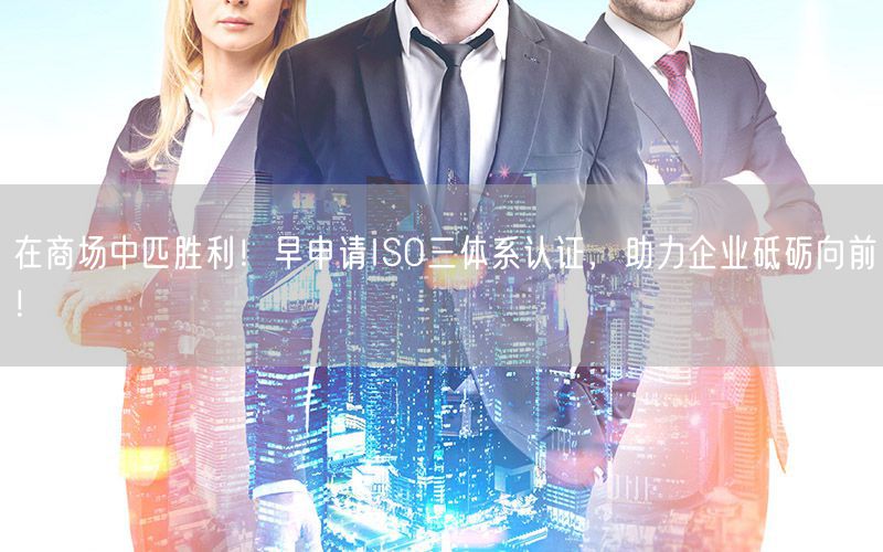 在商場中匹勝利！早申請ISO三體系認(rèn)證，助力企業(yè)砥礪向前！(11)