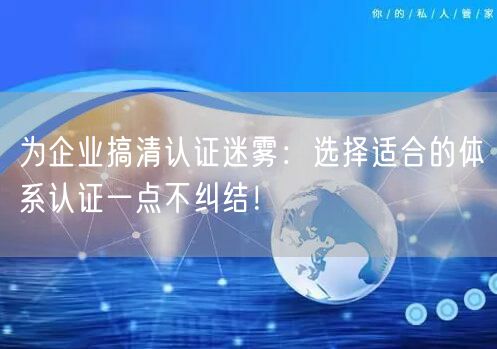 為企業(yè)搞清認(rèn)證迷霧：選擇適合的體系認(rèn)證一點(diǎn)不糾結(jié)！(7)